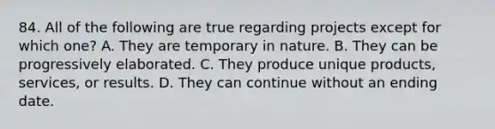 84. All of the following are true regarding projects except for which one? A. They are temporary in nature. B. They can be progressively elaborated. C. They produce unique products, services, or results. D. They can continue without an ending date.