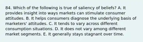 84. Which of the following is true of saliency of beliefs? A. It provides insight into ways markets can stimulate consumer attitudes. B. It helps consumers diagnose the underlying basis of marketers' attitudes. C. It tends to vary across different consumption situations. D. It does not vary among different market segments. E. It generally stays stagnant over time.