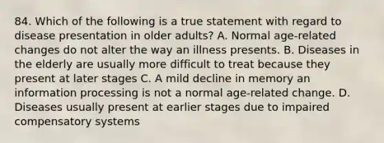 84. Which of the following is a true statement with regard to disease presentation in older adults? A. Normal age-related changes do not alter the way an illness presents. B. Diseases in the elderly are usually more difficult to treat because they present at later stages C. A mild decline in memory an information processing is not a normal age-related change. D. Diseases usually present at earlier stages due to impaired compensatory systems