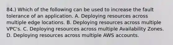 84.) Which of the following can be used to increase the fault tolerance of an application. A. Deploying resources across multiple edge locations. B. Deploying resources across multiple VPC's. C. Deploying resources across multiple Availability Zones. D. Deploying resources across multiple AWS accounts.