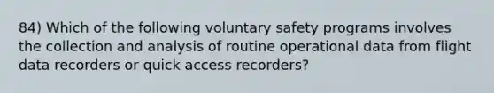 84) Which of the following voluntary safety programs involves the collection and analysis of routine operational data from flight data recorders or quick access recorders?