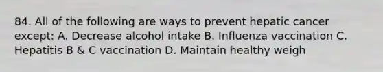 84. All of the following are ways to prevent hepatic cancer except: A. Decrease alcohol intake B. Influenza vaccination C. Hepatitis B & C vaccination D. Maintain healthy weigh