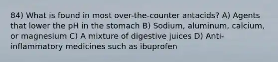 84) What is found in most over-the-counter antacids? A) Agents that lower the pH in the stomach B) Sodium, aluminum, calcium, or magnesium C) A mixture of digestive juices D) Anti-inflammatory medicines such as ibuprofen