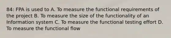 84: FPA is used to A. To measure the functional requirements of the project B. To measure the size of the functionality of an Information system C. To measure the functional testing effort D. To measure the functional flow