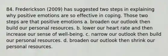 84. Frederickson (2009) has suggested two steps in explaining why positive emotions are so effective in coping. Those two steps are that positive emotions a. broaden our outlook then build our personal resources. b. lower our heart rate and then increase our sense of well-being. c. narrow our outlook then build our personal resources. d. broaden our outlook then shrink our personal resources.