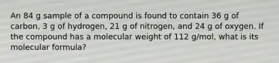 An 84 g sample of a compound is found to contain 36 g of carbon, 3 g of hydrogen, 21 g of nitrogen, and 24 g of oxygen. If the compound has a molecular weight of 112 g/mol, what is its molecular formula?