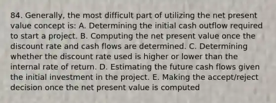 84. Generally, the most difficult part of utilizing the net present value concept is: A. Determining the initial cash outflow required to start a project. B. Computing the net present value once the discount rate and cash flows are determined. C. Determining whether the discount rate used is higher or lower than the internal rate of return. D. Estimating the future cash flows given the initial investment in the project. E. Making the accept/reject decision once the net present value is computed