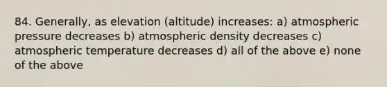 84. Generally, as elevation (altitude) increases: a) atmospheric pressure decreases b) atmospheric density decreases c) atmospheric temperature decreases d) all of the above e) none of the above