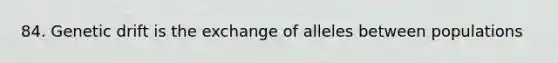 84. Genetic drift is the exchange of alleles between populations