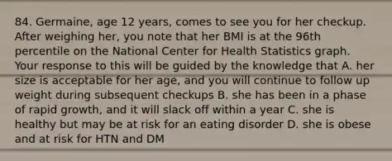 84. Germaine, age 12 years, comes to see you for her checkup. After weighing her, you note that her BMI is at the 96th percentile on the National Center for Health Statistics graph. Your response to this will be guided by the knowledge that A. her size is acceptable for her age, and you will continue to follow up weight during subsequent checkups B. she has been in a phase of rapid growth, and it will slack off within a year C. she is healthy but may be at risk for an eating disorder D. she is obese and at risk for HTN and DM