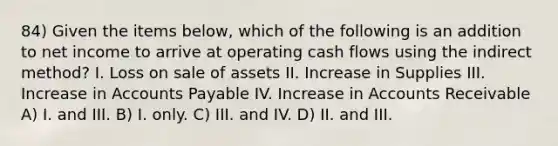 84) Given the items below, which of the following is an addition to net income to arrive at operating cash flows using the indirect method? I. Loss on sale of assets II. Increase in Supplies III. Increase in Accounts Payable IV. Increase in Accounts Receivable A) I. and III. B) I. only. C) III. and IV. D) II. and III.