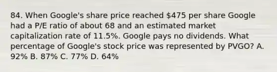 84. When Google's share price reached 475 per share Google had a P/E ratio of about 68 and an estimated market capitalization rate of 11.5%. Google pays no dividends. What percentage of Google's stock price was represented by PVGO? A. 92% B. 87% C. 77% D. 64%