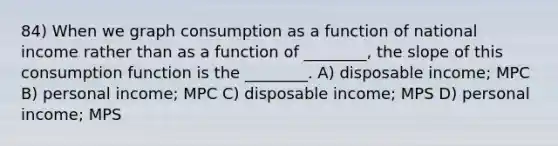 84) When we graph consumption as a function of national income rather than as a function of ________, the slope of this consumption function is the ________. A) disposable income; MPC B) personal income; MPC C) disposable income; MPS D) personal income; MPS