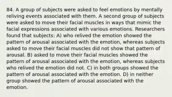 84. A group of subjects were asked to feel emotions by mentally reliving events associated with them. A second group of subjects were asked to move their facial muscles in ways that mimic the facial expressions associated with various emotions. Researchers found that subjects: A) who relived the emotion showed the pattern of arousal associated with the emotion, whereas subjects asked to move their facial muscles did not show that pattern of arousal. B) asked to move their facial muscles showed the pattern of arousal associated with the emotion, whereas subjects who relived the emotion did not. C) in both groups showed the pattern of arousal associated with the emotion. D) in neither group showed the pattern of arousal associated with the emotion.