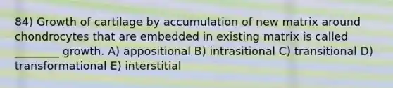 84) Growth of cartilage by accumulation of new matrix around chondrocytes that are embedded in existing matrix is called ________ growth. A) appositional B) intrasitional C) transitional D) transformational E) interstitial