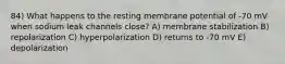 84) What happens to the resting membrane potential of -70 mV when sodium leak channels close? A) membrane stabilization B) repolarization C) hyperpolarization D) returns to -70 mV E) depolarization