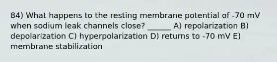 84) What happens to the resting membrane potential of -70 mV when sodium leak channels close? ______ A) repolarization B) depolarization C) hyperpolarization D) returns to -70 mV E) membrane stabilization