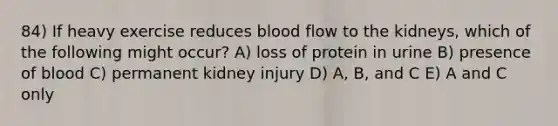 84) If heavy exercise reduces blood flow to the kidneys, which of the following might occur? A) loss of protein in urine B) presence of blood C) permanent kidney injury D) A, B, and C E) A and C only