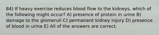 84) If heavy exercise reduces blood flow to the kidneys, which of the following might occur? A) presence of protein in urine B) damage to the glomeruli C) permanent kidney injury D) presence of blood in urine E) All of the answers are correct.