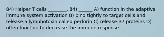 84) Helper T cells ________. 84) ______ A) function in the adaptive immune system activation B) bind tightly to target cells and release a lymphotoxin called perforin C) release B7 proteins D) often function to decrease the immune response