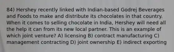 84) Hershey recently linked with Indian-based Godrej Beverages and Foods to make and distribute its chocolates in that country. When it comes to selling chocolate in India, Hershey will need all the help it can from its new local partner. This is an example of which joint venture? A) licensing B) contract manufacturing C) management contracting D) joint ownership E) indirect exporting