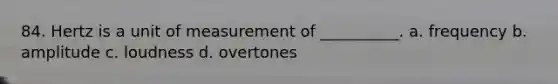 84. Hertz is a unit of measurement of __________. a. frequency b. amplitude c. loudness d. overtones