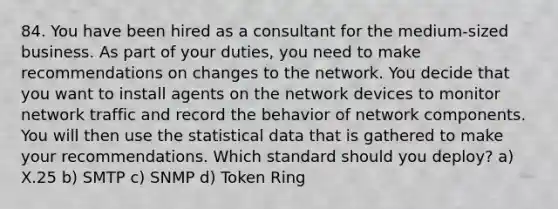 84. You have been hired as a consultant for the medium-sized business. As part of your duties, you need to make recommendations on changes to the network. You decide that you want to install agents on the network devices to monitor network traffic and record the behavior of network components. You will then use the statistical data that is gathered to make your recommendations. Which standard should you deploy? a) X.25 b) SMTP c) SNMP d) Token Ring