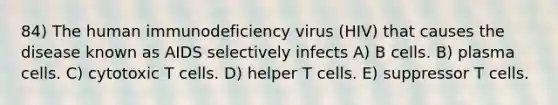 84) The human immunodeficiency virus (HIV) that causes the disease known as AIDS selectively infects A) B cells. B) plasma cells. C) cytotoxic T cells. D) helper T cells. E) suppressor T cells.