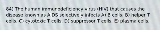 84) The human immunodeficiency virus (HIV) that causes the disease known as AIDS selectively infects A) B cells. B) helper T cells. C) cytotoxic T cells. D) suppressor T cells. E) plasma cells.