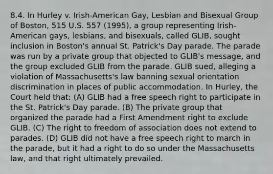 8.4. In Hurley v. Irish-American Gay, Lesbian and Bisexual Group of Boston, 515 U.S. 557 (1995), a group representing Irish-American gays, lesbians, and bisexuals, called GLIB, sought inclusion in Boston's annual St. Patrick's Day parade. The parade was run by a private group that objected to GLIB's message, and the group excluded GLIB from the parade. GLIB sued, alleging a violation of Massachusetts's law banning sexual orientation discrimination in places of public accommodation. In Hurley, the Court held that: (A) GLIB had a free speech right to participate in the St. Patrick's Day parade. (B) The private group that organized the parade had a First Amendment right to exclude GLIB. (C) The right to freedom of association does not extend to parades. (D) GLIB did not have a free speech right to march in the parade, but it had a right to do so under the Massachusetts law, and that right ultimately prevailed.