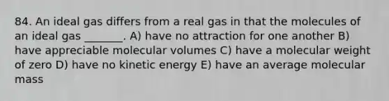 84. An ideal gas differs from a real gas in that the molecules of an ideal gas _______. A) have no attraction for one another B) have appreciable molecular volumes C) have a molecular weight of zero D) have no kinetic energy E) have an average molecular mass