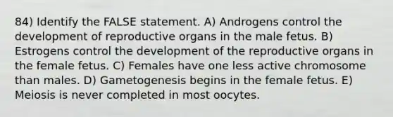 84) Identify the FALSE statement. A) Androgens control the development of reproductive organs in the male fetus. B) Estrogens control the development of the reproductive organs in the female fetus. C) Females have one less active chromosome than males. D) Gametogenesis begins in the female fetus. E) Meiosis is never completed in most oocytes.