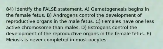 84) Identify the FALSE statement. A) Gametogenesis begins in the female fetus. B) Androgens control the development of reproductive organs in the male fetus. C) Females have one less active chromosome than males. D) Estrogens control the development of the reproductive organs in the female fetus. E) Meiosis is never completed in most oocytes.