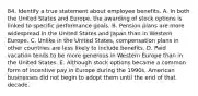 84. Identify a true statement about employee benefits. A. In both the United States and Europe, the awarding of stock options is linked to specific performance goals. B. Pension plans are more widespread in the United States and Japan than in Western Europe. C. Unlike in the United States, compensation plans in other countries are less likely to include benefits. D. Paid vacation tends to be more generous in Western Europe than in the United States. E. Although stock options became a common form of incentive pay in Europe during the 1990s, American businesses did not begin to adopt them until the end of that decade.