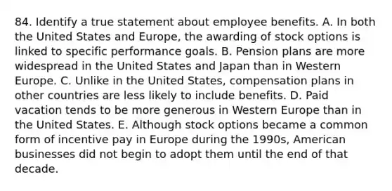 84. Identify a true statement about employee benefits. A. In both the United States and Europe, the awarding of stock options is linked to specific performance goals. B. Pension plans are more widespread in the United States and Japan than in Western Europe. C. Unlike in the United States, compensation plans in other countries are less likely to include benefits. D. Paid vacation tends to be more generous in Western Europe than in the United States. E. Although stock options became a common form of incentive pay in Europe during the 1990s, American businesses did not begin to adopt them until the end of that decade.