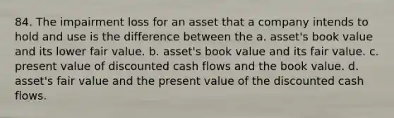 84. The impairment loss for an asset that a company intends to hold and use is the difference between the a. asset's book value and its lower fair value. b. asset's book value and its fair value. c. present value of discounted cash flows and the book value. d. asset's fair value and the present value of the discounted cash flows.