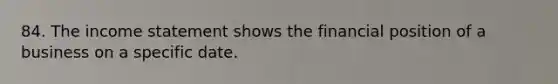 84. The income statement shows the financial position of a business on a specific date.