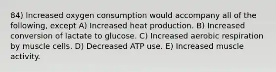 84) Increased oxygen consumption would accompany all of the following, except A) Increased heat production. B) Increased conversion of lactate to glucose. C) Increased aerobic respiration by muscle cells. D) Decreased ATP use. E) Increased muscle activity.