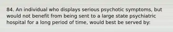 84. An individual who displays serious psychotic symptoms, but would not benefit from being sent to a large state psychiatric hospital for a long period of time, would best be served by: