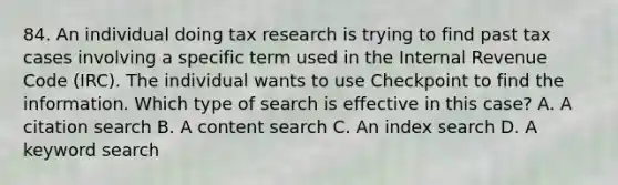 84. An individual doing tax research is trying to find past tax cases involving a specific term used in the Internal Revenue Code (IRC). The individual wants to use Checkpoint to find the information. Which type of search is effective in this case? A. A citation search B. A content search C. An index search D. A keyword search