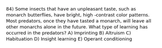 84) Some insects that have an unpleasant taste, such as monarch butterflies, have bright, high -contrast color patterns. Most predators, once they have tasted a monarch, will leave all other monarchs alone in the future. What type of learning has occurred in the predators? A) Imprinting B) Altruism C) Habituation D) Insight learning E) Operant conditioning