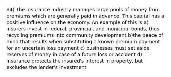 84) The insurance industry manages large pools of money from premiums which are generally paid in advance. This capital has a positive influence on the economy. An example of this is a) insurers invest in federal, provincial, and municipal bonds, thus recycling premiums into community development b)the peace of mind that results when substituting a known premium payment for an uncertain loss payment c) businesses must set aside reserves of money in case of a future loss or accident d) insurance protects the insured's interest in property, but excludes the lender's investment