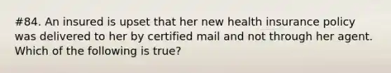 #84. An insured is upset that her new health insurance policy was delivered to her by certified mail and not through her agent. Which of the following is true?