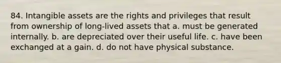 84. Intangible assets are the rights and privileges that result from ownership of long-lived assets that a. must be generated internally. b. are depreciated over their useful life. c. have been exchanged at a gain. d. do not have physical substance.