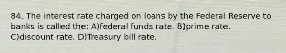 84. The interest rate charged on loans by the Federal Reserve to banks is called the: A)federal funds rate. B)prime rate. C)discount rate. D)Treasury bill rate.