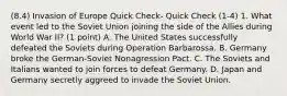 (8.4) Invasion of Europe Quick Check- Quick Check (1-4) 1. What event led to the Soviet Union joining the side of the Allies during World War II? (1 point) A. The United States successfully defeated the Soviets during Operation Barbarossa. B. Germany broke the German-Soviet Nonagression Pact. C. The Soviets and Italians wanted to join forces to defeat Germany. D. Japan and Germany secretly aggreed to invade the Soviet Union.