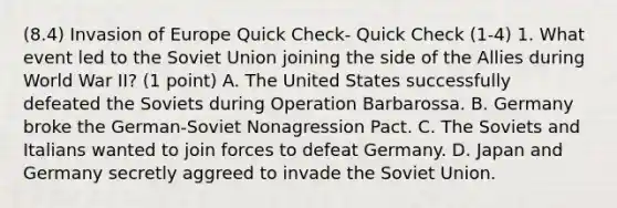 (8.4) Invasion of Europe Quick Check- Quick Check (1-4) 1. What event led to the Soviet Union joining the side of the Allies during World War II? (1 point) A. The United States successfully defeated the Soviets during Operation Barbarossa. B. Germany broke the German-Soviet Nonagression Pact. C. The Soviets and Italians wanted to join forces to defeat Germany. D. Japan and Germany secretly aggreed to invade the Soviet Union.