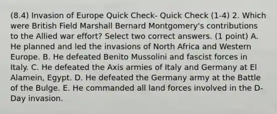 (8.4) Invasion of Europe Quick Check- Quick Check (1-4) 2. Which were British Field Marshall Bernard Montgomery's contributions to the Allied war effort? Select two correct answers. (1 point) A. He planned and led the invasions of North Africa and Western Europe. B. He defeated Benito Mussolini and fascist forces in Italy. C. He defeated the Axis armies of Italy and Germany at El Alamein, Egypt. D. He defeated the Germany army at the Battle of the Bulge. E. He commanded all land forces involved in the D-Day invasion.