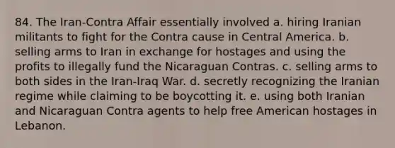 84. The Iran-Contra Affair essentially involved a. hiring Iranian militants to fight for the Contra cause in Central America. b. selling arms to Iran in exchange for hostages and using the profits to illegally fund the Nicaraguan Contras. c. selling arms to both sides in the Iran-Iraq War. d. secretly recognizing the Iranian regime while claiming to be boycotting it. e. using both Iranian and Nicaraguan Contra agents to help free American hostages in Lebanon.