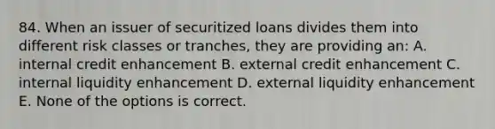 84. When an issuer of securitized loans divides them into different risk classes or tranches, they are providing an: A. internal credit enhancement B. external credit enhancement C. internal liquidity enhancement D. external liquidity enhancement E. None of the options is correct.